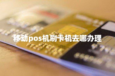 移动pos机刷卡机去哪办理-第1张图片